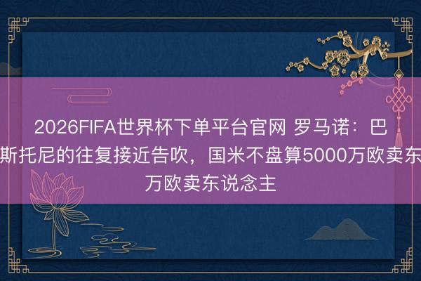 2026FIFA世界杯下單平臺官網 羅馬諾：巴薩簽巴斯托尼的往復接近告吹，國米不盤算5000萬歐賣東說念主
