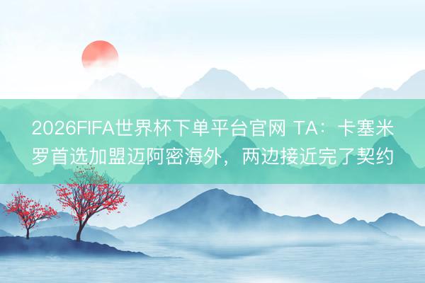 2026FIFA世界杯下單平臺官網 TA：卡塞米羅首選加盟邁阿密海外，兩邊接近完了契約