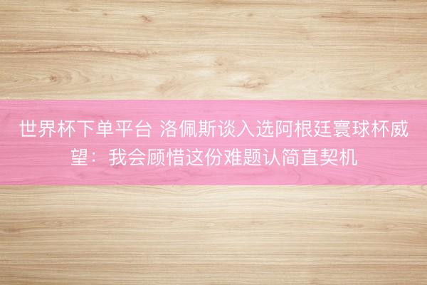 世界杯下單平臺(tái) 洛佩斯談入選阿根廷寰球杯威望：我會(huì)顧惜這份難題認(rèn)簡(jiǎn)直契機(jī)
