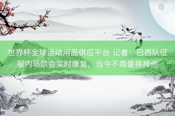 世界杯全球運(yùn)動用品供應(yīng)平臺 記者：巴西隊(duì)征服內(nèi)馬爾會實(shí)時康復(fù)，當(dāng)今不商量換掉他
