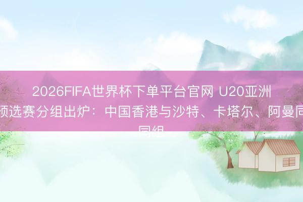 2026FIFA世界杯下單平臺官網 U20亞洲杯預選賽分組出爐：中國香港與沙特、卡塔爾、阿曼同組