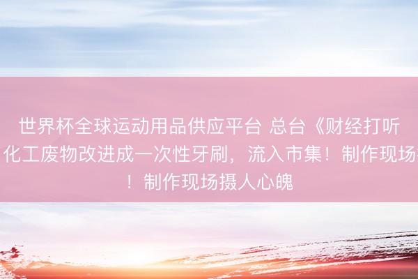 世界杯全球運(yùn)動(dòng)用品供應(yīng)平臺(tái) 總臺(tái)《財(cái)經(jīng)打聽》曝光:化工廢物改進(jìn)成一次性牙刷,流入市集!制作現(xiàn)場(chǎng)攝人心魄